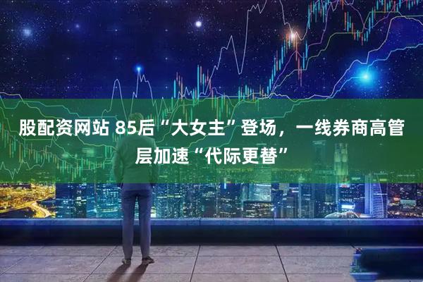 股配资网站 85后“大女主”登场，一线券商高管层加速“代际更替”