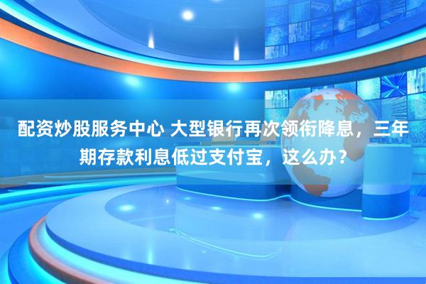 配资炒股服务中心 大型银行再次领衔降息，三年期存款利息低过支付宝，这么办？
