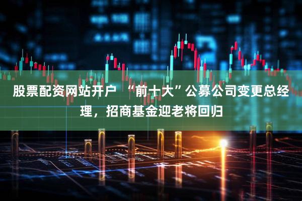 股票配资网站开户  “前十大”公募公司变更总经理，招商基金迎老将回归