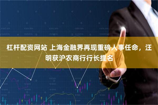 杠杆配资网站 上海金融界再现重磅人事任命，汪明获沪农商行行长提名