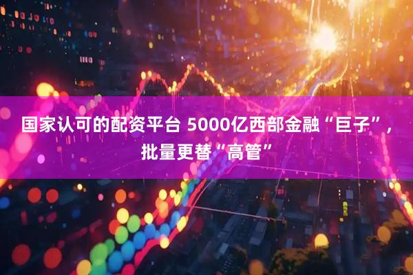 国家认可的配资平台 5000亿西部金融“巨子”，批量更替“高管”