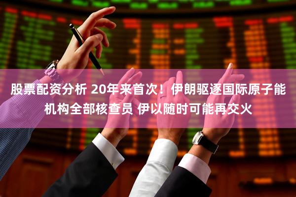 股票配资分析 20年来首次！伊朗驱逐国际原子能机构全部核查员 伊以随时可能再交火