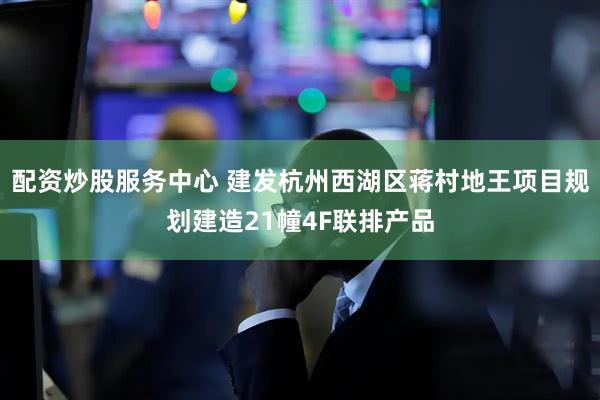 配资炒股服务中心 建发杭州西湖区蒋村地王项目规划建造21幢4F联排产品