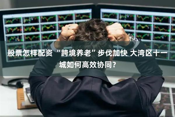 股票怎样配资 “跨境养老”步伐加快 大湾区十一城如何高效协同？