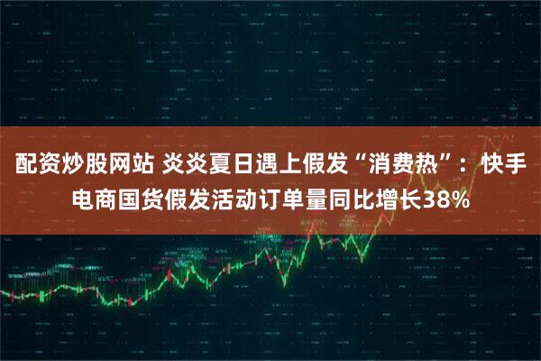 配资炒股网站 炎炎夏日遇上假发“消费热”：快手电商国货假发活动订单量同比增长38%