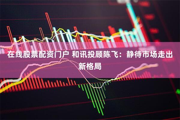 在线股票配资门户 和讯投顾陈飞：静待市场走出新格局