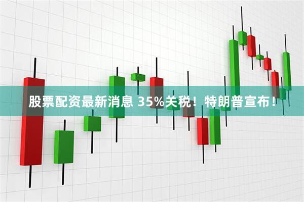 股票配资最新消息 35%关税！特朗普宣布！