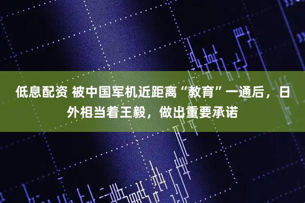 低息配资 被中国军机近距离“教育”一通后，日外相当着王毅，做出重要承诺