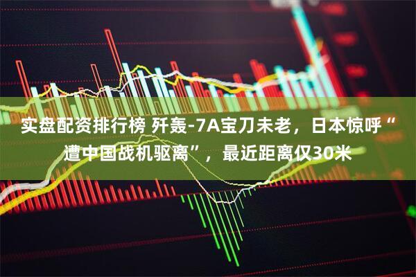 实盘配资排行榜 歼轰-7A宝刀未老，日本惊呼“遭中国战机驱离”，最近距离仅30米