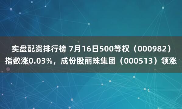 实盘配资排行榜 7月16日500等权（000982）指数涨0.03%，成份股丽珠集团（000513）领涨