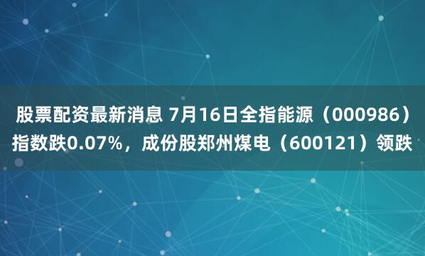 股票配资最新消息 7月16日全指能源（000986）指数跌0.07%，成份股郑州煤电（600121）领跌