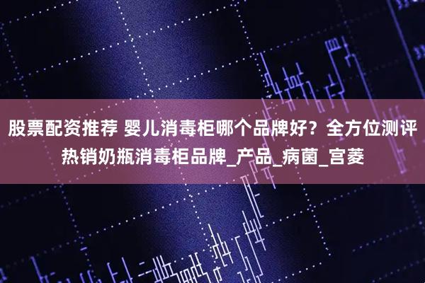股票配资推荐 婴儿消毒柜哪个品牌好？全方位测评热销奶瓶消毒柜品牌_产品_病菌_宫菱
