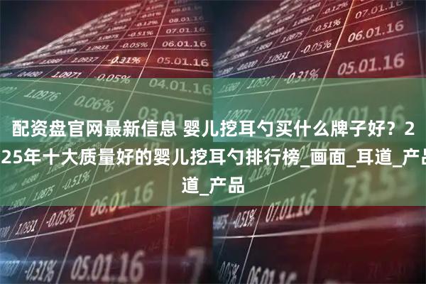 配资盘官网最新信息 婴儿挖耳勺买什么牌子好？2025年十大质量好的婴儿挖耳勺排行榜_画面_耳道_产品