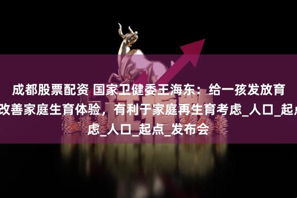 成都股票配资 国家卫健委王海东：给一孩发放育儿补贴可改善家庭生育体验，有利于家庭再生育考虑_人口_起点_发布会