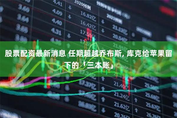股票配资最新消息 任期超越乔布斯, 库克给苹果留下的「三本账」
