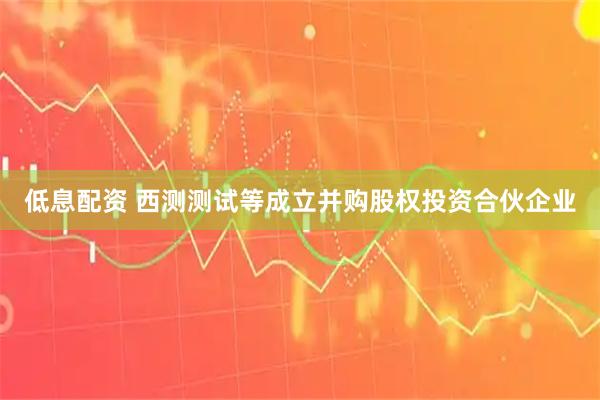 低息配资 西测测试等成立并购股权投资合伙企业
