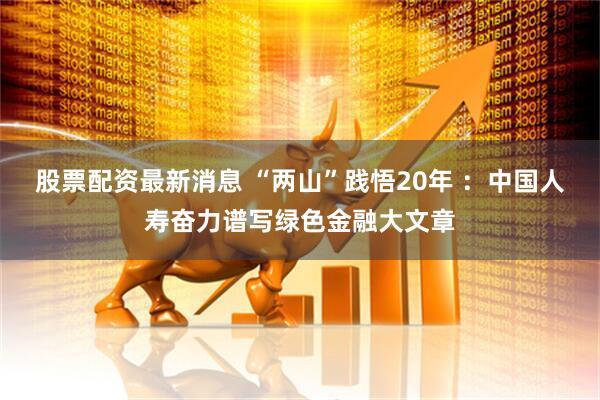 股票配资最新消息 “两山”践悟20年 ：中国人寿奋力谱写绿色金融大文章