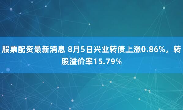 股票配资最新消息 8月5日兴业转债上涨0.86%，转股溢价率15.79%