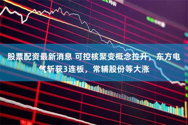 股票配资最新消息 可控核聚变概念拉升，东方电气斩获3连板，常辅股份等大涨