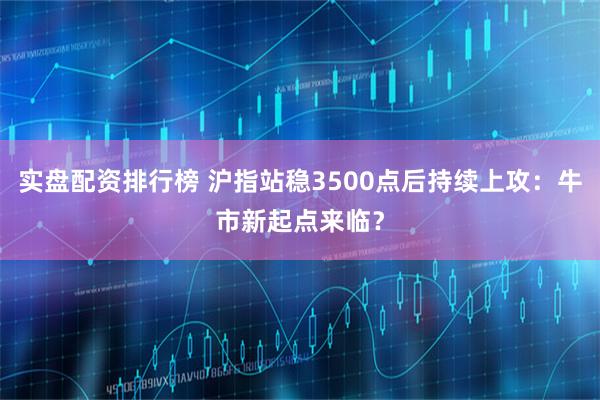 实盘配资排行榜 沪指站稳3500点后持续上攻：牛市新起点来临？