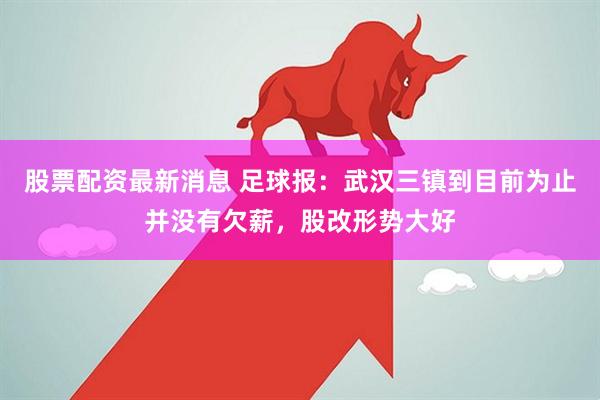 股票配资最新消息 足球报：武汉三镇到目前为止并没有欠薪，股改形势大好