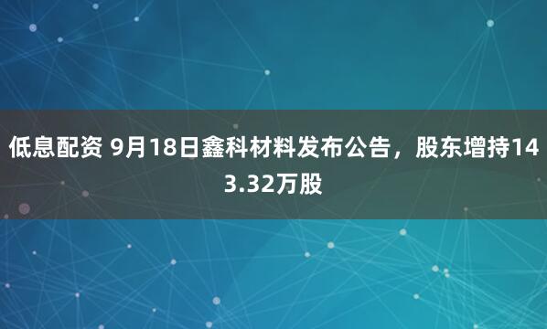 低息配资 9月18日鑫科材料发布公告，股东增持143.32万股
