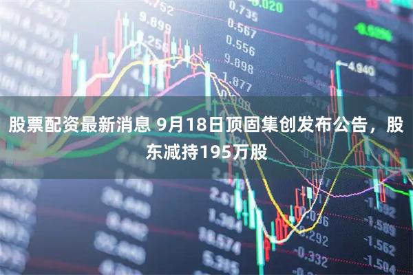 股票配资最新消息 9月18日顶固集创发布公告，股东减持195万股