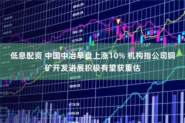 低息配资 中国中冶早盘上涨10% 机构指公司铜矿开发进展积极有望获重估