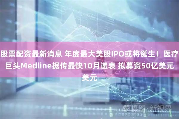 股票配资最新消息 年度最大美股IPO或将诞生！医疗巨头Medline据传最快10月递表 拟募资50亿美元