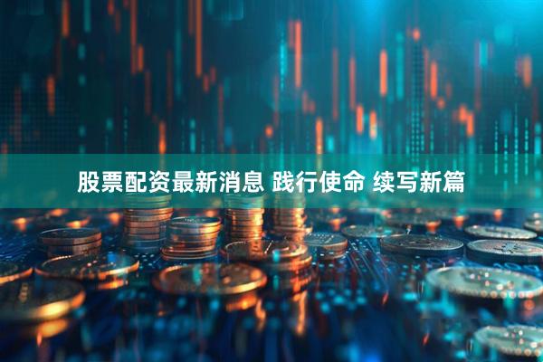 股票配资最新消息 践行使命 续写新篇