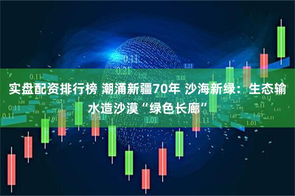 实盘配资排行榜 潮涌新疆70年 沙海新绿：生态输水造沙漠“绿色长廊”