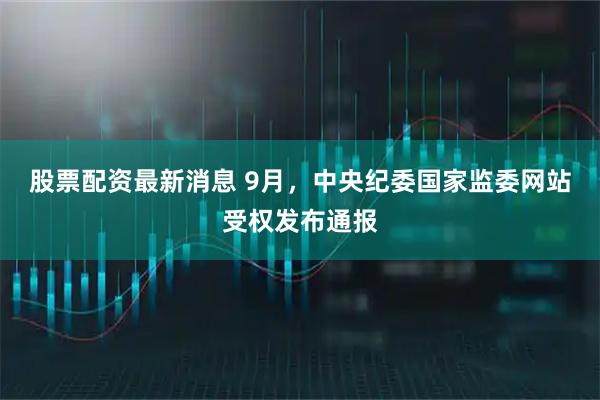 股票配资最新消息 9月，中央纪委国家监委网站受权发布通报