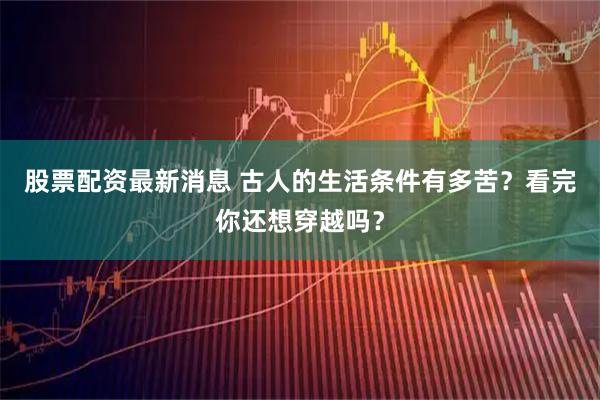 股票配资最新消息 古人的生活条件有多苦？看完你还想穿越吗？
